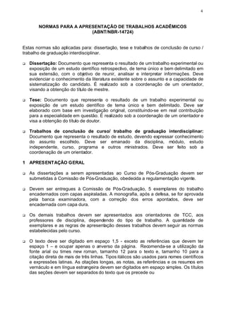 4



        NORMAS PARA A APRESENTAÇÃO DE TRABALHOS ACADÊMICOS
                          (ABNT/NBR-14724)


Estas normas são aplicadas para: dissertação, tese e trabalhos de conclusão de curso /
trabalho de graduação interdisciplinar.

q   Dissertação: Documento que representa o resultado de um trabalho experimental ou
    exposição de um estudo científico retrospectivo, de tema único e bem delimitado em
    sua extensão, com o objetivo de reunir, analisar e interpretar informações. Deve
    evidenciar o conhecimento da literatura existente sobre o assunto e a capacidade de
    sistematização do candidato. É realizado sob a coordenação de um orientador,
    visando a obtenção do título de mestre.

q   Tese: Documento que representa o resultado de um trabalho experimental ou
    exposição de um estudo científico de tema único e bem delimitado. Deve ser
    elaborado com base em investigação original, constituindo-se em real contribuição
    para a especialidade em questão. É realizado sob a coordenação de um orientador e
    visa a obtenção do título de doutor.

q   Trabalhos de conclusão de curso/ trabalho de graduação interdisciplinar:
    Documento que representa o resultado de estudo, devendo expressar conhecimento
    do assunto escolhido. Deve ser emanado da disciplina, módulo, estudo
    independente, curso, programa e outros ministrados. Deve ser feito sob a
    coordenação de um orientador.

1 APRESENTAÇÃO GERAL

q   As dissertações a serem apresentadas ao Curso de Pós-Graduação devem ser
    submetidas à Comissão de Pós-Graduação, obedecida a regulamentação vigente.

q   Devem ser entregues à Comissão de Pós-Graduação, 5 exemplares do trabalho
    encadernados com capas aspiraladas. A monografia, após a defesa, se for aprovada
    pela banca examinadora, com a correção dos erros apontados, deve ser
    encadernada com capa dura.

q   Os demais trabalhos devem ser apresentados aos orientadores de TCC, aos
    professores de disciplina, dependendo do tipo de trabalho. A quantidade de
    exemplares e as regras de apresentação desses trabalhos devem seguir as normas
    estabelecidas pelo curso.

q   O texto deve ser digitado em espaço 1,5 - exceto as referências que devem ter
    espaço 1 – e ocupar apenas o anverso da página. Recomenda-se a utilização da
    fonte arial ou times new roman, tamanho 12 para o texto e, tamanho 10 para a
    citação direta de mais de três linhas. Tipos itálicos são usados para nomes científicos
    e expressões latinas. As citações longas, as notas, as referências e os resumos em
    vernáculo e em língua estrangeira devem ser digitados em espaço simples. Os títulos
    das seções devem ser separados do texto que os precede ou
 