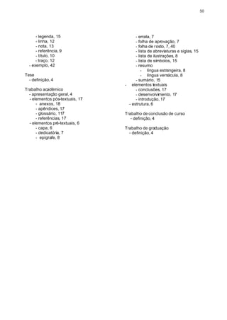 50




      - legenda, 15                    - errata, 7
      - linha, 12                      - folha de aprovação, 7
      - nota, 13                       - folha de rosto, 7, 40
      - referência, 9                  - lista de abreviaturas e siglas, 15
      - título, 10                     - lista de ilustrações, 8
      - traço, 12                      - lista de símbolos, 15
  - exemplo, 42                        - resumo
                                           - língua estrangeira, 8
Tese                                       - língua vernácula, 8
  - definição, 4                       - sumário, 15
                                 - elementos textuais
Trabalho acadêmico                     - conclusões, 17
  - apresentação geral, 4              - desenvolvimento, 17
  - elementos pós-textuais, 17         - introdução, 17
      - anexos, 18                 - estrutura, 6
      - apêndices, 17
      - glossário, 117           Trabalho de conclusão de curso
      - referências, 17             - definição, 4
  - elementos pré-textuais, 6
      - capa, 6                  Trabalho de graduação
      - dedicatória, 7             - definição, 4
      - epígrafe, 8
 