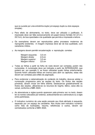 5




    que os sucede por uma entrelinha dupla (um espaço duplo ou dois espaços
    simples).

q   Para efeito de alinhamento, no texto, deve ser utilizado o justificado. A
    impressão deve ser feita exclusivamente em papel branco formato A4 (21,0 x
    29,7cm), de boa opacidade e de qualidade que permita a impressão e leitura.

q   Os exemplares devem ser reproduzidos pelos processos modernos de
    reprografia existentes. A imagem impressa deve ser de boa qualidade, com
    caracteres nítidos.

q   As margens devem permitir encadernação e reprodução corretas:

           Margem esquerda:       3,0 cm
           Margem direita:        2,0 cm
           Margem superior:       3,0 cm
           Margem inferior:       2,0 cm

q   Todas as folhas a partir da folha de rosto devem ser contadas, porém não
    numeradas. A numeração deve ser indicada a partir da INTRODUÇÃO, que
    poderá ser, por exemplo 5, se foram utilizadas quatro folhas anteriormente.
    Quando forem utilizadas folhas em branco para abrir os capítulos, estas não
    devem ser contadas para efeito de paginação.

q   Para evidenciar a sistematização do conteúdo do trabalho, deve-se adotar a
    numeração progressiva para as seções do texto. Os títulos das seções
    primárias, devem iniciar em folha distinta. Destacam-se gradativamente os
    títulos das seções, utilizando-se os recursos de negrito, itálico, caixa alta ou
    versal, conforme a NBR- 6024.

q   As abreviaturas e siglas quando aparecem pela primeira vez no texto, devem
    ter os nomes colocados por extenso, acrescentando-se a abreviatura ou a sigla
    entre parênteses.

q   O indicativo numérico de uma seção precede seu título alinhado à esquerda,
    separado por um espaço de caracteres. Nos títulos sem indicativo numérico
    como lista de ilustrações, resumo, referências e outros, devem ser
    centralizados conforme a NBR- 6024.
 