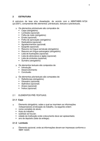 6




2         ESTRUTURA

A estrutura de tese e/ou dissertação, de acordo com a ABNT/NBR-14724
(jul.2001), compreende três elementos: pré-textuais, textuais e pós-textuais.

      q   Os elementos pré-textuais são compostos de:
          § Capa (obrigatório)
          § Lombada (opcional)
          § Folha de rosto (obrigatório)
          § Errata (opcional)
          § Folha de aprovação (obrigatório)
          § Dedicatória (opcional)
          § Agradecimentos (opcional)
          § Epígrafe (opcional)
          § Resumo na língua vernácula (obrigatório)
          § Resumo em língua estrangeira (obrigatório)
          § Lista de ilustrações (opcional)
          § Lista de abreviatura e siglas (opcional)
          § Lista de símbolos (opcional)
          § Sumário (obrigatório)

      q   Os elementos textuais são compostos de:
          § Introdução
          § Desenvolvimento
          § Conclusão

      q   Os elementos pós-textuais são compostos de:
          § Referências (obrigatório)
          § Glossário (opcional)
          § Apêndice (opcional)
          § Anexo (opcional)
          § Índice (opcional)


2.1       ELEMENTOS PRÉ-TEXTUAIS:

2.1.1 Capa

q         Elemento obrigatório, sobre o qual se imprimem as informações
          indispensáveis à indicação do trabalho, na seguinte ordem:
      §   nome completo do aluno;
      §   título do trabalho;
      §   subtítulo se houver;
      §   cidade da Instituição onde o documento deve ser apresentado;
      §   ano de depósito (data da entrega).

2.1.2 Lombada

q         Elemento opcional, onde as informações devem ser impressas conforme a
          NBR 12225:
 