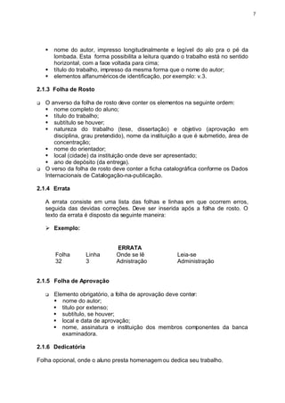 7




    §   nome do autor, impresso longitudinalmente e legível do alo pra o pé da
        lombada. Esta forma possibilita a leitura quando o trabalho está no sentido
        horizontal, com a face voltada para cima;
    §   título do trabalho, impresso da mesma forma que o nome do autor;
    §   elementos alfanuméricos de identificação, por exemplo: v.3.

2.1.3 Folha de Rosto

q   O anverso da folha de rosto deve conter os elementos na seguinte ordem:
    § nome completo do aluno;
    § título do trabalho;
    § subtítulo se houver;
    § natureza do trabalho (tese, dissertação) e objetivo (aprovação em
        disciplina, grau pretendido), nome da instituição a que é submetido, área de
        concentração;
    § nome do orientador;
    § local (cidade) da instituição onde deve ser apresentado;
    § ano de depósito (da entrega).
q   O verso da folha de rosto deve conter a ficha catalográfica conforme os Dados
    Internacionais de Catalogação-na-publicação.

2.1.4 Errata

    A errata consiste em uma lista das folhas e linhas em que ocorrem erros,
    seguida das devidas correções. Deve ser inserida após a folha de rosto. O
    texto da errata é disposto da seguinte maneira:

    Ø Exemplo:


                                ERRATA
        Folha       Linha       Onde se lê              Leia-se
        32          3           Adnistração             Administração


2.1.5 Folha de Aprovação

    q   Elemento obrigatório, a folha de aprovação deve conter:
        § nome do autor;
        § titulo por extenso;
        § subtítulo, se houver;
        § local e data de aprovação;
        § nome, assinatura e instituição dos membros componentes da banca
           examinadora.

2.1.6 Dedicatória

Folha opcional, onde o aluno presta homenagem ou dedica seu trabalho.
 