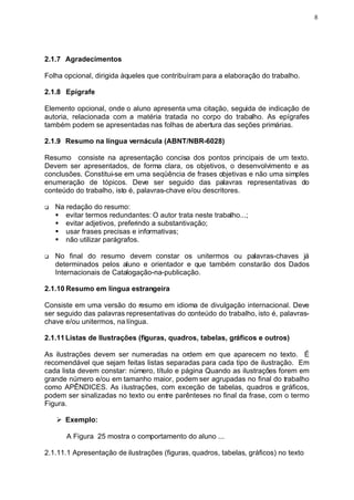 8




2.1.7 Agradecimentos

Folha opcional, dirigida àqueles que contribuíram para a elaboração do trabalho.

2.1.8 Epígrafe

Elemento opcional, onde o aluno apresenta uma citação, seguida de indicação de
autoria, relacionada com a matéria tratada no corpo do trabalho. As epígrafes
também podem se apresentadas nas folhas de abertura das seções primárias.

2.1.9 Resumo na língua vernácula (ABNT/NBR-6028)

Resumo consiste na apresentação concisa dos pontos principais de um texto.
Devem ser apresentados, de forma clara, os objetivos, o desenvolvimento e as
conclusões. Constitui-se em uma seqüência de frases objetivas e não uma simples
enumeração de tópicos. Deve ser seguido das palavras representativas do
conteúdo do trabalho, isto é, palavras-chave e/ou descritores.

q   Na redação do resumo:
    § evitar termos redundantes: O autor trata neste trabalho...;
    § evitar adjetivos, preferindo a substantivação;
    § usar frases precisas e informativas;
    § não utilizar parágrafos.

q   No final do resumo devem constar os unitermos ou palavras-chaves já
    determinados pelos aluno e orientador e que também constarão dos Dados
    Internacionais de Catalogação-na-publicação.

2.1.10 Resumo em língua estrangeira

Consiste em uma versão do resumo em idioma de divulgação internacional. Deve
ser seguido das palavras representativas do conteúdo do trabalho, isto é, palavras-
chave e/ou unitermos, na língua.

2.1.11 Listas de Ilustrações (figuras, quadros, tabelas, gráficos e outros)

As ilustrações devem ser numeradas na ordem em que aparecem no texto. É
recomendável que sejam feitas listas separadas para cada tipo de ilustração. Em
cada lista devem constar: número, título e página Quando as ilustrações forem em
grande número e/ou em tamanho maior, podem ser agrupadas no final do trabalho
como APÊNDICES. As i lustrações, com exceção de tabelas, quadros e gráficos,
podem ser sinalizadas no texto ou entre parênteses no final da frase, com o termo
Figura.

    Ø Exemplo:

       A Figura 25 mostra o comportamento do aluno ...

2.1.11.1 Apresentação de ilustrações (figuras, quadros, tabelas, gráficos) no texto
 