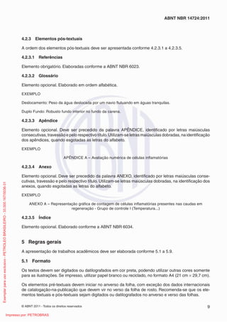 ABNT NBR 14724:2011



                                                                         4.2.3     Elementos pós-textuais

                                                                         A ordem dos elementos pós-textuais deve ser apresentada conforme 4.2.3.1 a 4.2.3.5.

                                                                         4.2.3.1    Referências

                                                                         Elemento obrigatório. Elaboradas conforme a ABNT NBR 6023.

                                                                         4.2.3.2    Glossário

                                                                         Elemento opcional. Elaborado em ordem alfabética.

                                                                         EXEMPLO

                                                                         Deslocamento: Peso da água deslocada por um navio ﬂutuando em águas tranquilas.

                                                                         Duplo Fundo: Robusto fundo interior no fundo da carena.

                                                                         4.2.3.3    Apêndice

                                                                         Elemento opcional. Deve ser precedido da palavra APÊNDICE, identiﬁcado por letras maiúsculas
                                                                         consecutivas, travessão e pelo respectivo título. Utilizam-se letras maiúsculas dobradas, na identiﬁcação
                                                                         dos apêndices, quando esgotadas as letras do alfabeto.

                                                                         EXEMPLO

                                                                                                      APÊNDICE A – Avaliação numérica de células inﬂamatórias

                                                                         4.2.3.4    Anexo

                                                                         Elemento opcional. Deve ser precedido da palavra ANEXO, identiﬁcado por letras maiúsculas conse-
                                                                         cutivas, travessão e pelo respectivo título. Utilizam-se letras maiúsculas dobradas, na identiﬁcação dos
Exemplar para uso exclusivo - PETROLEO BRASILEIRO - 33.000.167/0036-31




                                                                         anexos, quando esgotadas as letras do alfabeto.

                                                                         EXEMPLO

                                                                              ANEXO A – Representação gráﬁca de contagem de células inﬂamatórias presentes nas caudas em
                                                                                                  regeneração - Grupo de controle I (Temperatura...)

                                                                         4.2.3.5    Índice

                                                                         Elemento opcional. Elaborado conforme a ABNT NBR 6034.


                                                                         5 Regras gerais
                                                                         A apresentação de trabalhos acadêmicos deve ser elaborada conforme 5.1 a 5.9.

                                                                         5.1 Formato

                                                                         Os textos devem ser digitados ou datilografados em cor preta, podendo utilizar outras cores somente
                                                                         para as ilustrações. Se impresso, utilizar papel branco ou reciclado, no formato A4 (21 cm × 29,7 cm).

                                                                         Os elementos pré-textuais devem iniciar no anverso da folha, com exceção dos dados internacionais
                                                                         de catalogação-na-publicação que devem vir no verso da folha de rosto. Recomenda-se que os ele-
                                                                         mentos textuais e pós-textuais sejam digitados ou datilografados no anverso e verso das folhas.

                                                                         © ABNT 2011 - Todos os direitos reservados                                                             9
                                                      Impresso por: PETROBRAS
 