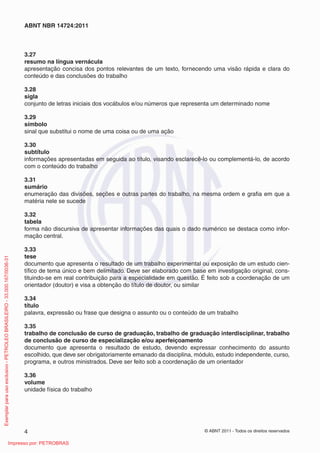 ABNT NBR 14724:2011



                                                                         3.27
                                                                         resumo na língua vernácula
                                                                         apresentação concisa dos pontos relevantes de um texto, fornecendo uma visão rápida e clara do
                                                                         conteúdo e das conclusões do trabalho

                                                                         3.28
                                                                         sigla
                                                                         conjunto de letras iniciais dos vocábulos e/ou números que representa um determinado nome

                                                                         3.29
                                                                         símbolo
                                                                         sinal que substitui o nome de uma coisa ou de uma ação

                                                                         3.30
                                                                         subtítulo
                                                                         informações apresentadas em seguida ao título, visando esclarecê-lo ou complementá-lo, de acordo
                                                                         com o conteúdo do trabalho

                                                                         3.31
                                                                         sumário
                                                                         enumeração das divisões, seções e outras partes do trabalho, na mesma ordem e graﬁa em que a
                                                                         matéria nele se sucede

                                                                         3.32
                                                                         tabela
                                                                         forma não discursiva de apresentar informações das quais o dado numérico se destaca como infor-
                                                                         mação central.

                                                                         3.33
                                                                         tese
Exemplar para uso exclusivo - PETROLEO BRASILEIRO - 33.000.167/0036-31




                                                                         documento que apresenta o resultado de um trabalho experimental ou exposição de um estudo cien-
                                                                         tíﬁco de tema único e bem delimitado. Deve ser elaborado com base em investigação original, cons-
                                                                         tituindo-se em real contribuição para a especialidade em questão. É feito sob a coordenação de um
                                                                         orientador (doutor) e visa a obtenção do título de doutor, ou similar

                                                                         3.34
                                                                         título
                                                                         palavra, expressão ou frase que designa o assunto ou o conteúdo de um trabalho

                                                                         3.35
                                                                         trabalho de conclusão de curso de graduação, trabalho de graduação interdisciplinar, trabalho
                                                                         de conclusão de curso de especialização e/ou aperfeiçoamento
                                                                         documento que apresenta o resultado de estudo, devendo expressar conhecimento do assunto
                                                                         escolhido, que deve ser obrigatoriamente emanado da disciplina, módulo, estudo independente, curso,
                                                                         programa, e outros ministrados. Deve ser feito sob a coordenação de um orientador

                                                                         3.36
                                                                         volume
                                                                         unidade física do trabalho




                                                                         4                                                                  © ABNT 2011 - Todos os direitos reservados

                                                      Impresso por: PETROBRAS
 