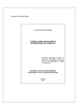 Exemplo de Folha de Rosto:




                                 LUIZ OTÁVIO DA SILVEIRA




                             O PAPEL DA MULHER NO DIREITO
                              INTERNACIONAL DO TRABALHO




                                             Monografia apresentada ao Curso de
                                             Direito da Universidade Luterana do
                                             Brasil, como requisito parcial à obtenção
                                             do título de Especialista em Direito
                                             Processual Civil.




                           Orientador: Prof. Dr. Antônio Medeiros.
                        Co-orientador: Prof. Dr. Henrique dos Santos.



                                          Canoas
                                           2011
 