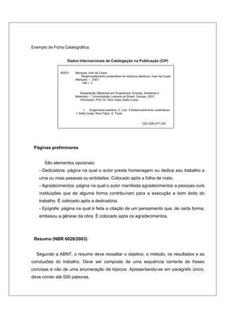 Exemplo de Ficha Catalográfica:


                   Dados Internacionais de Catalogação na Publicação (CIP)


               M357r   Marques, Ivan da Costa.
                           Reaproveitamento sustentável de resíduos plásticos / Ivan da Costa
                       Marques. – 2007.
               .           146 f.: il.


                          Dissertação (Mestrado em Engenharia: Energia, Ambiente e
                       Materiais) – Universidade Luterana do Brasil, Canoas, 2007.
                          Orientador: Prof. Dr. Roni Fábio Dalla Costa.


                             1. Engenharia sanitária. 2. Lixo. 3.Desenvolvimento sustentável.
                       I. Dalla Costa, Roni Fábio. II. Título.


                                                                        CDU 628.477.043




 Páginas preliminares


       São elementos opcionais:
    - Dedicatória: página na qual o autor presta homenagem ou dedica seu trabalho a
    uma ou mais pessoas ou entidades. Colocado após a folha de rosto.
    - Agradecimentos: página na qual o autor manifesta agradecimentos a pessoas ou/e
    instituições que de alguma forma contribuíram para a execução e bom êxito do
    trabalho. É colocado após a dedicatória.
    - Epígrafe: página na qual é feita a citação de um pensamento que, de certa forma,
    embasou a gênese da obra. É colocado após os agradecimentos.




 Resumo (NBR 6028/2003)


  Segundo a ABNT, o resumo deve ressaltar o objetivo, o método, os resultados e as
conclusões do trabalho. Deve ser composto de uma sequência corrente de frases
concisas e não de uma enumeração de tópicos. Apresentando-se em parágrafo único,
deve conter até 500 palavras.
 