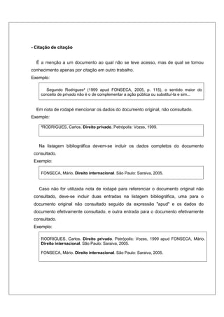 - Citação de citação


  É a menção a um documento ao qual não se teve acesso, mas de qual se tomou
conhecimento apenas por citação em outro trabalho.
Exemplo:

       Segundo Rodrigues² (1999 apud FONSECA, 2005, p. 115), o sentido maior do
    conceito de privado não é o de complementar a ação pública ou substituí-la e sim...


  Em nota de rodapé mencionar os dados do documento original, não consultado.
Exemplo:

    ²RODRIGUES, Carlos. Direito privado. Petrópolis: Vozes, 1999.



   Na listagem bibliográfica devem-se incluir os dados completos do documento
 consultado.
 Exemplo:

    FONSECA, Mário. Direito internacional. São Paulo: Saraiva, 2005.


   Caso não for utilizada nota de rodapé para referenciar o documento original não
 consultado, deve-se incluir duas entradas na listagem bibliográfica, uma para o
 documento original não consultado seguido da expressão "apud" e os dados do
 documento efetivamente consultado, e outra entrada para o documento efetivamente
 consultado.
 Exemplo:

    RODRIGUES, Carlos. Direito privado. Petrópolis: Vozes, 1999 apud FONSECA, Mário.
    Direito internacional. São Paulo: Saraiva, 2005.

    FONSECA, Mário. Direito internacional. São Paulo: Saraiva, 2005.
 