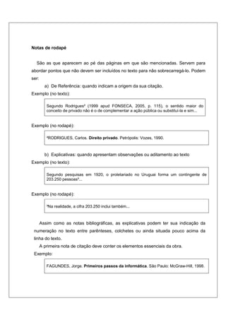Notas de rodapé


  São as que aparecem ao pé das páginas em que são mencionadas. Servem para
abordar pontos que não devem ser incluídos no texto para não sobrecarregá-lo. Podem
ser:
         a) De Referência: quando indicam a origem da sua citação.
Exemplo (no texto):

          Segundo Rodrigues² (1999 apud FONSECA, 2005, p. 115), o sentido maior do
          conceito de privado não é o de complementar a ação pública ou substituí-la e sim...


Exemplo (no rodapé):

          ²RODRIGUES, Carlos. Direito privado. Petrópolis: Vozes, 1990.



         b) Explicativas: quando apresentam observações ou aditamento ao texto
Exemplo (no texto):

          Segundo pesquisas em 1920, o proletariado no Uruguai forma um contingente de
          203.250 pessoas³...


Exemplo (no rodapé):

          ³Na realidade, a cifra 203.250 inclui também...



       Assim como as notas bibliográficas, as explicativas podem ter sua indicação da
 numeração no texto entre parênteses, colchetes ou ainda situada pouco acima da
 linha do texto.
       A primeira nota de citação deve conter os elementos essenciais da obra.
 Exemplo:

          FAGUNDES, Jorge. Primeiros passos da informática. São Paulo: McGraw-Hill, 1998.
 