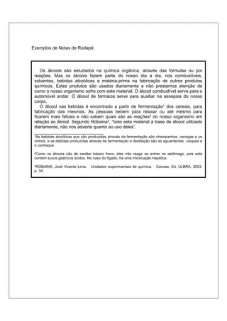 Exemplos de Notas de Rodapé:




    Os álcoois são estudados na química orgânica, através das fórmulas ou por
 reações. Mas os álcoois fazem parte do nosso dia a dia, nos combustíveis,
 solventes, bebidas alcoólicas e matéria-prima na fabricação de outros produtos
 químicos. Estes produtos são usados diariamente e não prestamos atenção de
 como o nosso organismo sofre com este material. O álcool combustível serve para o
 automóvel andar. O álcool de farmácia serve para auxiliar na assepsia do nosso
 corpo.
    O álcool nas bebidas é encontrado a partir de fermentação¹ dos cereais, para
 fabricação das mesmas. As pessoas bebem para relaxar ou até mesmo para
 ficarem mais felizes e não sabem quais são as reações² do nosso organismo em
 relação ao álcool. Segundo Robaina³, “todo este material à base de álcool utilizado
 diariamente, não nos adverte quanto ao uso deles”.
 ____________________________
 ¹As bebidas alcoólicas que são produzidas através da fermentação são champanhas, cervejas e os
 vinhos, e as bebidas produzidas através da fermentação e destilação são as aguardentes, uísques e
 o conhaque.

 ²Como os álcoois são de caráter básico fraco, eles irão reagir ao entrar no estômago, pois este
 contém sucos gástricos ácidos. No caso do fígado, há uma intoxicação hepática.

 ³ROBAINA, José Vicente Lima.    Unidades experimentais de química.    Canoas: Ed. ULBRA, 2003.
 p. 34.
 