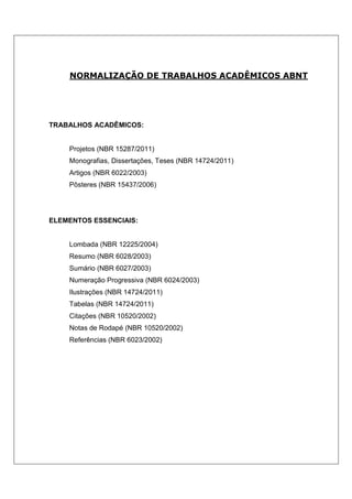 NORMALIZAÇÃO DE TRABALHOS ACADÊMICOS ABNT




TRABALHOS ACADÊMICOS:


    Projetos (NBR 15287/2011)
    Monografias, Dissertações, Teses (NBR 14724/2011)
    Artigos (NBR 6022/2003)
    Pôsteres (NBR 15437/2006)




ELEMENTOS ESSENCIAIS:


    Lombada (NBR 12225/2004)
    Resumo (NBR 6028/2003)
    Sumário (NBR 6027/2003)
    Numeração Progressiva (NBR 6024/2003)
    Ilustrações (NBR 14724/2011)
    Tabelas (NBR 14724/2011)
    Citações (NBR 10520/2002)
    Notas de Rodapé (NBR 10520/2002)
    Referências (NBR 6023/2002)
 