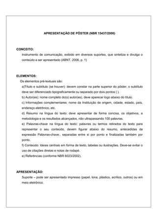 APRESENTAÇÃO DE PÔSTER (NBR 15437/2006)




CONCEITO:
  Instrumento de comunicação, exibido em diversos suportes, que sintetiza e divulga o
  conteúdo a ser apresentado (ABNT, 2006, p. 1)




ELEMENTOS:
 Os elementos pré-textuais são:
  a)Título e subtítulo (se houver): devem constar na parte superior do pôster, o subtítulo
  deve ser diferenciado tipograficamente ou separado por dois pontos (:).
  b) Autor(es): nome completo do(s) autor(es), deve aparecer logo abaixo do título.
  c) Informações complementares: nome da Instituição de origem, cidade, estado, país,
  endereço eletrônico, etc.
  d) Resumo na língua do texto: deve apresentar de forma concisa, os objetivos, a
  metodologia e os resultados alcançados, não ultrapassando 100 palavras.
  e) Palavras-chave na língua do texto: palavras ou termos retirados do texto para
  representar o seu conteúdo, devem figurar abaixo do resumo, antecedidas da
  expressão Palavras-chave:, separadas entre si por ponto e finalizadas também por
  ponto.
  f) Conteúdo: Ideias centrais em forma de texto, tabelas ou ilustrações. Deve-se evitar o
  uso de citações diretas e notas de rodapé.
  e) Referências (conforme NBR 6023/2002).




APRESENTAÇÃO:
  Suporte – pode ser apresentado impresso (papel, lona, plástico, acrílico, outros) ou em
  meio eletrônico.
 