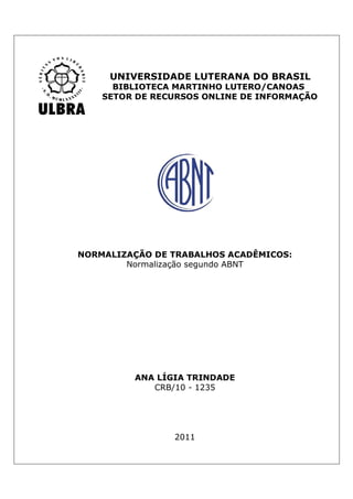 UNIVERSIDADE LUTERANA DO BRASIL
      BIBLIOTECA MARTINHO LUTERO/CANOAS
    SETOR DE RECURSOS ONLINE DE INFORMAÇÃO




NORMALIZAÇÃO DE TRABALHOS ACADÊMICOS:
        Normalização segundo ABNT




         ANA LÍGIA TRINDADE
            CRB/10 - 1235




                2011
 