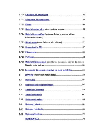 5.7.20 Catálogos de exposições..................................................................56

5.7.21 Programas de espetáculos...............................................................56

5.7.22 Filmes.................................................................................................56

5.7.23 Material cartográfico (atlas, globos, mapas)...................................57

5.7.24 Material iconográfico (pinturas, fotos, gravuras, slides,
          transparências etc.)...........................................................................57

5.7.25 Microformas (microfichas e microfilmes).......................................57

5.7.26 Discos (vinil e CD).............................................................................57

5.7.27 Fita cassete........................................................................................58

5.7.28 Partituras............................................................................................58

5.7.29 Material tridimensional (esculturas, maquetes, objetos de museu,
          fósseis, entre outros)........................................................................58

5.7.30 Documento de acesso exclusivo em meio eletrônico....................58

6        CITAÇÃO (ABNT NBR 10520/2002)...................................................60

6.1       Definições..........................................................................................60

6.2       Regras gerais de apresentação.......................................................60

6.3       Sistema de chamada.........................................................................63

6.3.1     Sistema numérico.............................................................................64

6.3.2     Sistema autor-data............................................................................65

6.4       Notas de rodapé................................................................................68

6.4.1     Notas de referência...........................................................................68

6.4.2     Notas explicativas.............................................................................70

          REFERÊNCIAS...................................................................................71
 