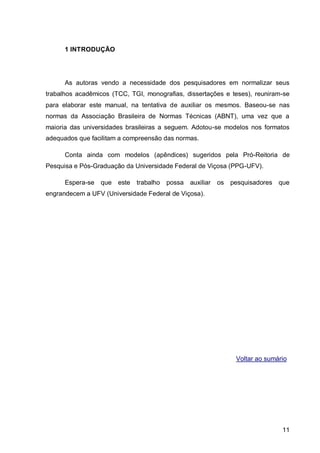 1 INTRODUÇÃO




      As autoras vendo a necessidade dos pesquisadores em normalizar seus
trabalhos acadêmicos (TCC, TGI, monografias, dissertações e teses), reuniram-se
para elaborar este manual, na tentativa de auxiliar os mesmos. Baseou-se nas
normas da Associação Brasileira de Normas Técnicas (ABNT), uma vez que a
maioria das universidades brasileiras a seguem. Adotou-se modelos nos formatos
adequados que facilitam a compreensão das normas.

      Conta ainda com modelos (apêndices) sugeridos pela Pró-Reitoria de
Pesquisa e Pós-Graduação da Universidade Federal de Viçosa (PPG-UFV).

      Espera-se   que   este   trabalho   possa   auxiliar   os pesquisadores que
engrandecem a UFV (Universidade Federal de Viçosa).




                                                                  Voltar ao sumário




                                                                                 11
 