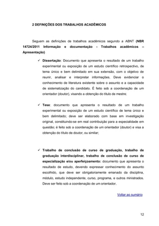 2 DEFINIÇÕES DOS TRABALHOS ACADÊMICOS




     Seguem as definições de trabalhos acadêmicos segundo a ABNT (NBR
14724/2011   Informação     e   documentação        -    Trabalhos    acadêmicos       –
Apresentação)

         Dissertação: Documento que apresenta o resultado de um trabalho
             experimental ou exposição de um estudo científico retrospectivo, de
             tema único e bem delimitado em sua extensão, com o objetivo de
             reunir, analisar e interpretar informações.        Deve     evidenciar   o
             conhecimento de literatura existente sobre o assunto e a capacidade
             de sistematização do candidato. É feito sob a coordenação de um
             orientador (doutor), visando a obtenção do título de mestre;


         Tese: documento que apresenta o resultado de um trabalho
             experimental ou exposição de um estudo científico de tema único e
             bem delimitado; deve ser elaborado com base em investigação
             original, constituindo-se em real contribuição para a especialidade em
             questão; é feito sob a coordenação de um orientador (doutor) e visa a
             obtenção do título de doutor, ou similar;




         Trabalho de conclusão de curso de graduação, trabalho de
             graduação interdisciplinar, trabalho de conclusão de curso de
             especialização e/ou aperfeiçoamento: documento que apresenta o
             resultado de estudo, devendo expressar conhecimento do assunto
             escolhido, que deve ser obrigatoriamente emanado da disciplina,
             módulo, estudo independente, curso, programa, e outros ministrados.
             Deve ser feito sob a coordenação de um orientador.


                                                                     Voltar ao sumário




                                                                                      12
 