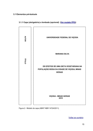 3.1 Elementos pré-textuais



      3.1.1 Capa (obrigatório) e lombada (opcional) (Ver modelo PPG)
            AUTOR




                                      UNIVERSIDADE FEDERAL DE VIÇOSA




                                                 MARIANA SILVA
            TÍTULO




                                  OS EFEITOS DE UMA DIETA VEGETARIANA NA
                             POPULAÇÃO IDOSA DA CIDADE DE VIÇOSA, MINAS
                                                 GERAIS




                                         VIÇOSA - MINAS GERAIS
                                                   2010




      Figura 2 - Modelo de capa (ABNT NBR 14724/2011)




                                                             Voltar ao sumário


                                                                            15
 