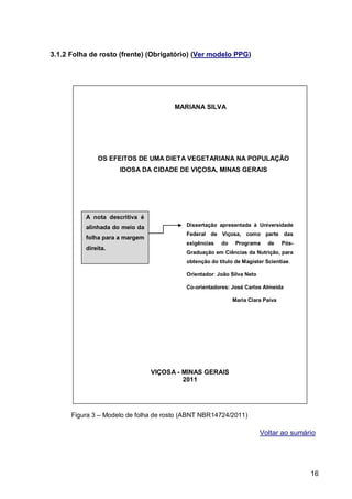 3.1.2 Folha de rosto (frente) (Obrigatório) (Ver modelo PPG)




                                      MARIANA SILVA




              OS EFEITOS DE UMA DIETA VEGETARIANA NA POPULAÇÃO
                     IDOSA DA CIDADE DE VIÇOSA, MINAS GERAIS




          A nota descritiva é
          alinhada do meio da             Dissertação apresentada à Universidade
                                          Federal de Viçosa, como parte das
          folha para a margem
                                          exigências   do    Programa     de    Pós-
          direita.
                                          Graduação em Ciências da Nutrição, para
                                          obtenção do título de Magister Scientiae.

                                          Orientador: João Silva Neto

                                          Co-orientadores: José Carlos Almeida

                                                            Maria Clara Paiva




                                VIÇOSA - MINAS GERAIS
                                         2011




      Figura 3 – Modelo de folha de rosto (ABNT NBR14724/2011)

                                                                        Voltar ao sumário




                                                                                       16
 