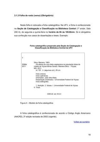 3.1.3 Folha de rosto (verso) (Obrigatório)



      Nesta folha é colocada a ficha catalográfica. Na UFV, a ficha é confeccionada
na Seção de Catalogação e Classificação na Biblioteca Central (1º andar, Sala
240 A), de segunda a quinta-feira no horário de 8h às 10h30min. Só é obrigatória
sua confecção nos casos de dissertações e teses. Exemplo:




                 Ficha catalográfica preparada pela Seção de Catalogação e
                      Classificação da Biblioteca Central da UFV




        T

                      Silva, Mariana, 1983-
        S586e            Os efeitos de uma dieta vegetariana na população idosa da
        2011          cidade de Viçosa Minas Gerais / Mariana Silva. – Viçosa,
                      MG, 2011.
                         xii, 72f. : il. (algumas col.); 29 cm.

                        Inclui anexos.
                        Inclui apêndices.
                        Orientador: João Silva Neto.
                        Dissertação (mestrado) - Universidade Federal de Viçosa.
                        Inclui bibliografia.

                          1. Nutrição. 2. Idosas. I. Universidade Federal de Viçosa.
                      II. Título.


                                        CDD 22. ed. 612.3




      Figura 4 – Modelo de ficha catalográfica




      A ficha catalográfica é confeccionada de acordo o Código Anglo Americano
(AACR2), 2ª edição revisada de 2002 (vigente).

                                                                             Voltar ao sumário




                                                                                            18
 