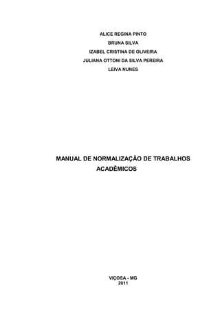 ALICE REGINA PINTO

                BRUNA SILVA
         IZABEL CRISTINA DE OLIVEIRA
       JULIANA OTTONI DA SILVA PEREIRA
                LEIVA NUNES




MANUAL DE NORMALIZAÇÃO DE TRABALHOS
            ACADÊMICOS




                 VIÇOSA - MG
                     2011
 