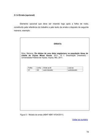 3.1.4 Errata (opcional)



      Elemento opcional que deve ser inserido logo após a folha de rosto,
constituído pela referência do trabalho e pelo texto da errata e disposto da seguinte
maneira, exemplo:




                                                 ERRATA




        Silva, Mariana. Os efeitos de uma dieta vegetariana na população idosa da
        cidade de Viçosa Minas Gerais. 2011. 72 f. Dissertação (mestrado) -
        Universidade Federal de Viçosa, Viçosa, MG, 2011.




                Folha     Linha   Onde se lê                 Leia-se
                31        03      auto-clavado               autoclavado




      Figura 5 – Modelo de errata (ABNT NBR 14724/2011)

                                                                  Voltar ao sumário




                                                                                  19
 