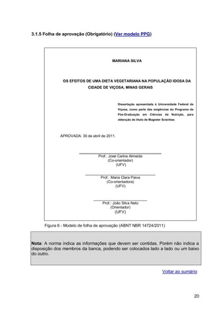 3.1.5 Folha de aprovação (Obrigatório) (Ver modelo PPG)




                                         MARIANA SILVA




               OS EFEITOS DE UMA DIETA VEGETARIANA NA POPULAÇÃO IDOSA DA
                            CIDADE DE VIÇOSA, MINAS GERAIS



                                              Dissertação apresentada à Universidade Federal de
                                              Viçosa, como parte das exigências do Programa de
                                              Pós-Graduação    em   Ciências    da   Nutrição,   para
                                              obtenção do título de Magister Scientiae.




             APROVADA: 30 de abril de 2011.



                       ________________________________________
                                Prof.: José Carlos Almeida
                                      (Co-orientador)
                                           (UFV)

                          __________________________________
                                  Prof.: Maria Clara Paiva
                                     (Co-orientadora)
                                           (UFV)


                               __________________________
                                   Prof.: João Silva Neto
                                        (Orientador)
                                          (UFV)


      Figura 6 - Modelo de folha de aprovação (ABNT NBR 14724/2011)



Nota: A norma indica as informações que devem ser contidas. Porém não indica a
disposição dos membros da banca, podendo ser colocados lado a lado ou um baixo
do outro.



                                                                               Voltar ao sumário




                                                                                                        20
 