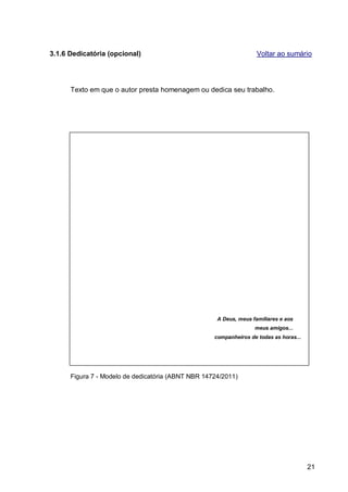 3.1.6 Dedicatória (opcional)                                        Voltar ao sumário




      Texto em que o autor presta homenagem ou dedica seu trabalho.




                                                     A Deus, meus familiares e aos
                                                                   meus amigos...
                                                    companheiros de todas as horas...




      Figura 7 - Modelo de dedicatória (ABNT NBR 14724/2011)




                                                                                        21
 