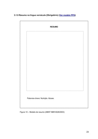 3.1.9 Resumo na língua vernácula (Obrigatório) (Ver modelo PPG)




                                        RESUMO




             Palavras-chave: Nutrição. Idosas.




     Figura 10 – Modelo de resumo (ABNT NBR 6028/2003)




                                                                  23
 