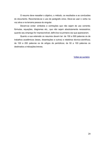 O resumo deve ressaltar o objetivo, o método, os resultados e as conclusões
do documento. Recomenda-se o uso de parágrafo único. Deve-se usar o verbo na
voz ativa e na terceira pessoa do singular.
      Devem-se evitar: símbolos e contrações que não sejam de uso corrente;
fórmulas, equações, diagramas etc., que não sejam absolutamente necessários;
quando seu emprego for imprescindível, defini-los na primeira vez que aparecerem.
      Quanto a sua extensão os resumos devem ter: de 150 a 500 palavras os de
trabalhos acadêmicos (teses, dissertações e outros) e relatórios técnico-cientifícos;
de 100 a 250 palavras os de artigos de periódicos; de 50 a 100 palavras os
destinados a indicações breves.




                                                                  Voltar ao sumário




                                                                                  24
 