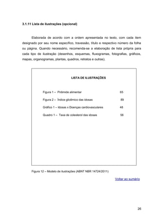 3.1.11 Lista de ilustrações (opcional)



      Elaborada de acordo com a ordem apresentada no texto, com cada item
designado por seu nome específico, travessão, título e respectivo número da folha
ou página. Quando necessário, recomenda-se a elaboração de lista própria para
cada tipo de ilustração (desenhos, esquemas, fluxogramas, fotografias, gráficos,
mapas, organogramas, plantas, quadros, retratos e outras).




                                   LISTA DE ILUSTRAÇÕES



              Figura 1 – Pirâmide alimentar                        65

              Figura 2 – Índice glicêmico das idosas               89

              Gráfico 1 – Idosas x Doenças cardiovasculares        48

              Quadro 1 – Taxa de colesterol das idosas             58




      Figura 12 – Modelo de ilustrações (ABNT NBR 14724/2011)

                                                                Voltar ao sumário




                                                                               26
 