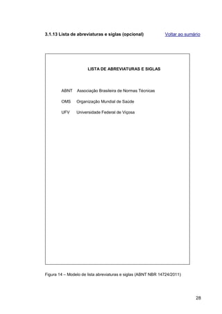 3.1.13 Lista de abreviaturas e siglas (opcional)              Voltar ao sumário




                      LISTA DE ABREVIATURAS E SIGLAS




        ABNT    Associação Brasileira de Normas Técnicas

        OMS     Organização Mundial de Saúde

        UFV     Universidade Federal de Viçosa




Figura 14 – Modelo de lista abreviaturas e siglas (ABNT NBR 14724/2011)




                                                                            28
 
