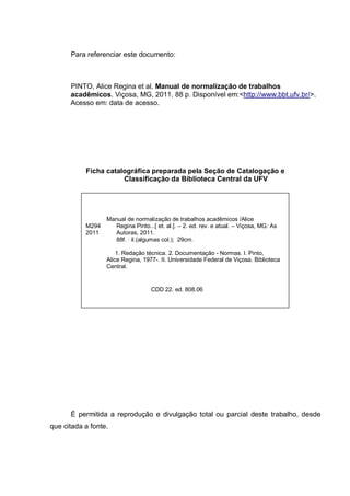 Para referenciar este documento:



      PINTO, Alice Regina et al. Manual de normalização de trabalhos
      acadêmicos. Viçosa, MG, 2011. 88 p. Disponível em:<http://www.bbt.ufv.br/>.
      Acesso em: data de acesso.




           Ficha catalográfica preparada pela Seção de Catalogação e
                      Classificação da Biblioteca Central da UFV




                  Manual de normalização de trabalhos acadêmicos /Alice
           M294      Regina Pinto...[ et. al.]. – 2. ed. rev. e atual. – Viçosa, MG: As
           2011      Autoras, 2011.
                     88f. : il.(algumas col.); 29cm.

                      1. Redação técnica. 2. Documentação - Normas. I. Pinto,
                  Alice Regina, 1977-. II. Universidade Federal de Viçosa. Biblioteca
                  Central.


                                    CDD 22. ed. 808.06




      É permitida a reprodução e divulgação total ou parcial deste trabalho, desde
que citada a fonte.
 