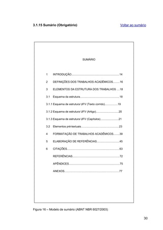 3.1.15 Sumário (Obrigatório)                                                               Voltar ao sumário




                                                SUMÁRIO




        1     INTRODUÇÃO...............................................................14

        2     DEFINIÇÕES DOS TRABALHOS ACADÊMICOS.........16

        3     ELEMENTOS DA ESTRUTURA DOS TRABALHOS ....18

        3.1   Esquema da estrutura....................................................18

        3.1.1 Esquema de estrutura UFV (Texto corrido).................19

        3.1.2 Esquema de estrutura UFV (Artigo)..............................20

        3.1.3 Esquema de estrutura UFV (Capítulos)........................21

        3.2   Elementos pré-textuais..................................................23

        4     FORMATAÇÃO DE TRABALHOS ACADÊMICOS........39

        5     ELABORAÇÃO DE REFERÊNCIAS..............................45

        6     CITAÇÕES.....................................................................63

              REFERÊNCIAS..............................................................72

              APÊNDICES...................................................................75

              ANEXOS........................................................................77




Figura 16 – Modelo de sumário (ABNT NBR 6027/2003)

                                                                                                          30
 