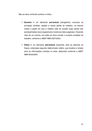 Não se deve confundir sumário e índice.



    Sumário é um elemento pré-textual (obrigatório), enumera as
      principais divisões, seções e outras partes do trabalho, na mesma
      ordem e grafia em que a matéria nele se sucede cujas partes são
      acompanhadas do(s) respectivo(s) número(s) da(s) página(s). Havendo
      mais de um volume, em cada um deve constar o sumário completo do
      trabalho, conforme a ABNT NBR 6027/2003;


    Índice é um elemento pós-textual (opcional), lista as palavras ou
      frases, ordenadas segundo determinado critério, que localiza e remete
      para as informações contidas no texto, elaborado conforme a ABNT
      NBR 6034/2004.




                                                                        31
 