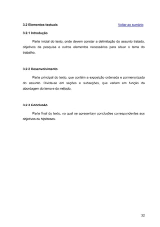 3.2 Elementos textuais                                         Voltar ao sumário

3.2.1 Introdução

      Parte inicial do texto, onde devem constar a delimitação do assunto tratado,
objetivos da pesquisa e outros elementos necessários para situar o tema do
trabalho.




3.2.2 Desenvolvimento

      Parte principal do texto, que contém a exposição ordenada e pormenorizada
do assunto. Divide-se em seções e subseções, que variam em função da
abordagem do tema e do método.




3.2.3 Conclusão

      Parte final do texto, na qual se apresentam conclusões correspondentes aos
objetivos ou hipóteses.




                                                                               32
 