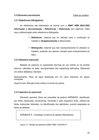 3.3 Elementos pós-textuais                                          Voltar ao sumário

3.3.1 Referências (Obrigatório)

       As referências são elaboradas de acordo com a ABNT NBR 6023:2002
Informação e documentação - Referências – Elaboração (em vigência). Cabe
aqui a diferenciação entre referência e bibliografia.

                  Referência: material que foi utilizado para a confecção do
                      trabalho e obrigatoriamente é referenciado.


                  Bibliografia: material que não necessariamente foi utilizado no
                      trabalho, podendo ser apenas indicado para enriquecimento do
                      leitor.

3.3.2 Glossário (opcional)

       Relação de palavras ou expressões técnicas de uso restrito ou de sentido
obscuro, utilizadas no texto, acompanhadas das respectivas definições. Elaborado
em ordem alfabética. Exemplo:

Deslocamento: Peso da água deslocada por um navio flutuando em águas
tranquilas.
Duplo Fundo: Robusto fundo interior no fundo da carena.



3.3.3 Apêndice (s) (opcional)

       Elemento opcional. Deve ser precedido da palavra APÊNDICE, identificado
por letras maiúsculas consecutivas, travessão e pelo respectivo título. Utilizam-se
letras maiúsculas dobradas, na identificação dos apêndices, quando esgotadas as
letras do alfabeto.


       APÊNDICE A – Avaliação numérica de células inflamatórias



       Figura 17 - Modelo de apêndice (ABNT NBR 14724/2011)



                                                                                   33
 