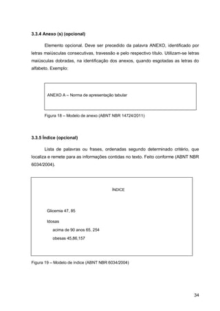 3.3.4 Anexo (s) (opcional)

      Elemento opcional. Deve ser precedido da palavra ANEXO, identificado por
letras maiúsculas consecutivas, travessão e pelo respectivo título. Utilizam-se letras
maiúsculas dobradas, na identificação dos anexos, quando esgotadas as letras do
alfabeto. Exemplo:




        ANEXO A – Norma de apresentação tabular




      Figura 18 – Modelo de anexo (ABNT NBR 14724/2011)




3.3.5 Índice (opcional)

      Lista de palavras ou frases, ordenadas segundo determinado critério, que
localiza e remete para as informações contidas no texto. Feito conforme (ABNT NBR
6034/2004).




                                         ÍNDICE




        Glicemia 47, 85

        Idosas

           acima de 90 anos 65, 254

           obesas 45,86,157




Figura 19 – Modelo de índice (ABNT NBR 6034/2004)




                                                                                   34
 