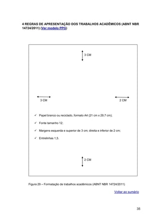 4 REGRAS DE APRESENTAÇÃO DOS TRABALHOS ACADÊMICOS (ABNT NBR
14724/2011) (Ver modelo PPG)




                                             3 CM




           3 CM                                                         2 CM




        Papel branco ou reciclado, formato A4 (21 cm x 29,7 cm);

        Fonte tamanho 12;

        Margens esquerda e superior de 3 cm; direita e inferior de 2 cm;

        Entrelinhas 1,5.




                                             2 CM


    4.1 Formato



   Figura 29 – Formatação de trabalhos acadêmicos (ABNT NBR 14724/2011)

                                                                    Voltar ao sumário




                                                                                   35
 