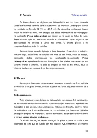 4.1 Formato                                                   Voltar ao sumário


      Os textos devem ser digitados ou datilografados em cor preta, podendo
utilizar outras cores somente para as ilustrações. Se impresso, utilizar papel branco
ou reciclado, no formato A4 (21 cm 29,7 cm). Os elementos pré-textuais devem
iniciar no anverso da folha, com exceção dos dados internacionais de catalogação-
na-publicação (Ficha catalográfica) que devem vir no verso da folha de rosto.
Recomenda-se que os elementos textuais e pós-textuais sejam digitados ou
datilografados no anverso e verso das folhas.             O projeto gráfico é de
responsabilidade do autor do trabalho.

      Recomenda-se, quando digitado, a fonte tamanho 12 para todo o trabalho,
inclusive capa, excetuando se citações com mais de três linhas, notas de rodapé,
paginação,    dados     internacionais    de     catalogação-na-publicação      (Ficha
catalográfica), legendas e fontes das ilustrações e das tabelas, que devem ser em
tamanho menor e uniforme. No caso de citações de mais de três linhas, deve-se
observar também um recuo de 4 cm da margem esquerda.




4.2 Margem

      As margens devem ser: para o anverso, esquerda e superior de 3 cm e direita
e inferior de 2 cm; para o verso, direita e superior de 3 cm e esquerda e inferior de 2
cm.

4.3 Espacejamento

      Todo o texto deve ser digitado ou datilografado com espaço 1,5, excetuando-
se as citações de mais de três linhas, notas de rodapé, referências, legendas das
ilustrações e das tabelas, ficha catalográfica, natureza do trabalho, objetivo, nome
da instituição a que é submetida e área de concentração, que devem ser digitados
em espaço simples. As referências, ao final do trabalho, devem ser separadas entre
si por um espaço simples em branco..
      Os títulos das seções devem começar na parte superior da folha e ser
separados do texto que os sucede por dois espaços 1,5, entrelinhas. Da mesma


                                                                                    36
 