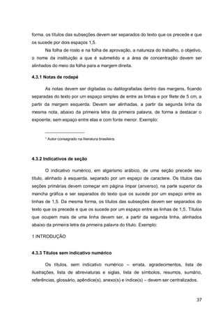 forma, os títulos das subseções devem ser separados do texto que os precede e que
os sucede por dois espaços 1,5.
      Na folha de rosto e na folha de aprovação, a natureza do trabalho, o objetivo,
o nome da instituição a que é submetido e a área de concentração devem ser
alinhados do meio da folha para a margem direita.

4.3.1 Notas de rodapé

      As notas devem ser digitadas ou datilografadas dentro das margens, ficando
separadas do texto por um espaço simples de entre as linhas e por filete de 5 cm, a
partir da margem esquerda. Devem ser alinhadas, a partir da segunda linha da
mesma nota, abaixo da primeira letra da primeira palavra, de forma a destacar o
expoente, sem espaço entre elas e com fonte menor. Exemplo:

      ___________________

      ¹ Autor consagrado na literatura brasileira.




4.3.2 Indicativos de seção

      O indicativo numérico, em algarismo arábico, de uma seção precede seu
título, alinhado à esquerda, separado por um espaço de caractere. Os títulos das
seções primárias devem começar em página ímpar (anverso), na parte superior da
mancha gráfica e ser separados do texto que os sucede por um espaço entre as
linhas de 1,5. Da mesma forma, os títulos das subseções devem ser separados do
texto que os precede e que os sucede por um espaço entre as linhas de 1,5. Títulos
que ocupem mais de uma linha devem ser, a partir da segunda linha, alinhados
abaixo da primeira letra da primeira palavra do título. Exemplo:

1 INTRODUÇÃO


4.3.3 Títulos sem indicativo numérico

      Os títulos, sem indicativo numérico – errata, agradecimentos, lista de
ilustrações, lista de abreviaturas e siglas, lista de símbolos, resumos, sumário,
referências, glossário, apêndice(s), anexo(s) e índice(s) – devem ser centralizados.



                                                                                   37
 