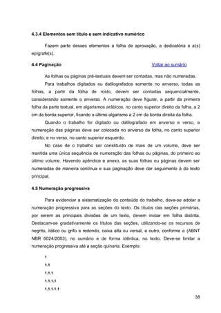 4.3.4 Elementos sem título e sem indicativo numérico

       Fazem parte desses elementos a folha de aprovação, a dedicatória e a(s)
epígrafe(s).

4.4 Paginação                                                 Voltar ao sumário

       As folhas ou páginas pré-textuais devem ser contadas, mas não numeradas.
       Para trabalhos digitados ou datilografados somente no anverso, todas as
folhas, a partir da folha de rosto, devem ser contadas sequencialmente,
considerando somente o anverso. A numeração deve figurar, a partir da primeira
folha da parte textual, em algarismos arábicos, no canto superior direito da folha, a 2
cm da borda superior, ficando o último algarismo a 2 cm da borda direita da folha.
       Quando o trabalho for digitado ou datilografado em anverso e verso, a
numeração das páginas deve ser colocada no anverso da folha, no canto superior
direito; e no verso, no canto superior esquerdo.
       No caso de o trabalho ser constituído de mais de um volume, deve ser
mantida uma única sequência de numeração das folhas ou páginas, do primeiro ao
último volume. Havendo apêndice e anexo, as suas folhas ou páginas devem ser
numeradas de maneira contínua e sua paginação deve dar seguimento à do texto
principal.

4.5 Numeração progressiva

       Para evidenciar a sistematização do conteúdo do trabalho, deve-se adotar a
numeração progressiva para as seções do texto. Os títulos das seções primárias,
por serem as principais divisões de um texto, devem iniciar em folha distinta.
Destacam-se gradativamente os títulos das seções, utilizando-se os recursos de
negrito, itálico ou grifo e redondo, caixa alta ou versal, e outro, conforme a (ABNT
NBR 6024/2003), no sumário e de forma idêntica, no texto. Deve-se limitar a
numeração progressiva até a seção quinaria. Exemplo:

       1

       1.1

       1.1.1

       1.1.1.1

       1.1.1.1.1

                                                                                     38
 