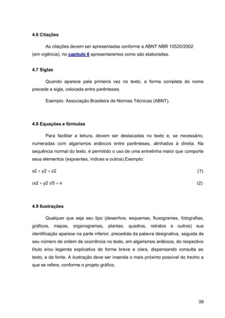 4.6 Citações

       As citações devem ser apresentadas conforme a ABNT NBR 10520/2002
(em vigência), no capítulo 6 apresentaremos como são elaboradas.


4.7 Siglas

       Quando aparece pela primeira vez no texto, a forma completa do nome
precede a sigla, colocada entre parênteses.

       Exemplo: Associação Brasileira de Normas Técnicas (ABNT).




4.8 Equações e fórmulas

       Para facilitar a leitura, devem ser destacadas no texto e, se necessário,
numeradas com algarismos arábicos entre parênteses, alinhados à direita. Na
sequência normal do texto, é permitido o uso de uma entrelinha maior que comporte
seus elementos (expoentes, índices e outros).Exemplo:

x2 y2 z2                                                                      (1)

x2 y2 /5 n                                                                 (2)




4.9 Ilustrações

       Qualquer que seja seu tipo (desenhos, esquemas, fluxogramas, fotografias,
gráficos,    mapas,   organogramas,   plantas, quadros, retratos e outros)       sua
identificação aparece na parte inferior, precedida da palavra designativa, seguida de
seu número de ordem de ocorrência no texto, em algarismos arábicos, do respectivo
título e/ou legenda explicativa de forma breve e clara, dispensando consulta ao
texto, e da fonte. A ilustração deve ser inserida o mais próximo possível do trecho a
que se refere, conforme o projeto gráfico.




                                                                                  39
 