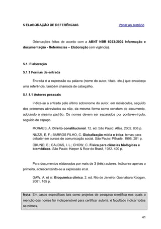 5 ELABORAÇÃO DE REFERÊNCIAS                                       Voltar ao sumário




      Orientações feitas de acordo com a ABNT NBR 6023:2002 Informação e
documentação - Referências – Elaboração (em vigência).




5.1. Elaboração

5.1.1 Formas de entrada

      Entrada é a expressão ou palavra (nome do autor, título, etc.) que encabeça
uma referência, também chamada de cabeçalho.

5.1.1.1 Autores pessoais

      Indica-se a entrada pelo último sobrenome do autor, em maiúsculas, seguido
dos prenomes abreviados ou não, da mesma forma como constam do documento,
adotando o mesmo padrão. Os nomes devem ser separados por ponto-e-vírgula,
seguido de espaço.

      MORAES, A. Direito constitucional. 12. ed. São Paulo: Atlas, 2002. 836 p.
      NUZZI, E. F.; BARROS FILHO, C. Globalização mídia e ética: temas para
      debater em cursos de comunicação social. São Paulo: Plêiade, 1998. 201 p.
      OKUNO, E.; CALDAS, I. L.; CHOW, C. Física para ciências biológicas e
      biomédicas. São Paulo: Harper & Row do Brasil, 1982. 490 p.



      Para documentos elaborados por mais de 3 (três) autores, indica-se apenas o
primeiro, acrescentando-se a expressão et al.

      GAW, A. et al. Bioquímica clínica. 2. ed. Rio de Janeiro: Guanabara Koogan,
      2001. 165 p.



Nota: Em casos específicos tais como projetos de pesquisa científica nos quais a
menção dos nomes for indispensável para certificar autoria, é facultado indicar todos
os nomes.


                                                                                  41
 