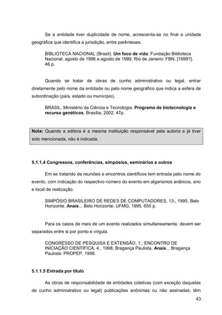 Se a entidade tiver duplicidade de nome, acrescenta-se no final a unidade
geográfica que identifica a jurisdição, entre parênteses.

      BIBLIOTECA NACIONAL (Brasil). Um foco de vida: Fundação Biblioteca
      Nacional, agosto de 1996 a agosto de 1999. Rio de Janeiro: FBN, [1999?].
      46 p.


      Quando se tratar de obras de cunho administrativo ou legal, entrar
diretamente pelo nome da entidade ou pelo nome geográfico que indica a esfera de
subordinação (país, estado ou município).

      BRASIL. Ministério da Ciência e Tecnologia. Programa de biotecnologia e
      recurso genéticos. Brasília, 2002. 47p.



Nota: Quando a editora é a mesma instituição responsável pela autoria e já tiver
sido mencionada, não é indicada.




5.1.1.4 Congressos, conferências, simpósios, seminários e outros

      Em se tratando de reuniões e encontros científicos tem entrada pelo nome do
evento, com indicação do respectivo número do evento em algarismos arábicos, ano
e local de realização.

      SIMPÓSIO BRASILEIRO DE REDES DE COMPUTADORES, 13., 1995, Belo
      Horizonte. Anais... Belo Horizonte: UFMG, 1995. 655 p.



      Para os casos de mais de um evento realizados simultaneamente, devem ser
separados entre si por ponto e vírgula.

      CONGRESSO DE PESQUISA E EXTENSÃO, 1.; ENCONTRO DE
      INICIAÇÃO CIENTÍFICA, 4., 1998, Bragança Paulista. Anais... Bragança
      Paulista: PROPEP, 1998.


5.1.1.5 Entrada por título

      As obras de responsabilidade de entidades coletivas (com exceção daquelas
de cunho administrativo ou legal) publicações anônimas ou não assinadas, têm
                                                                                 43
 