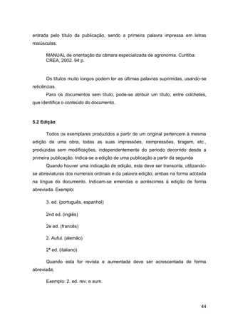 entrada pelo título da publicação, sendo a primeira palavra impressa em letras
maiúsculas.

      MANUAL de orientação da câmara especializada de agronomia. Curitiba:
      CREA, 2002. 94 p.


       Os títulos muito longos podem ter as últimas palavras suprimidas, usando-se
reticências.
       Para os documentos sem título, pode-se atribuir um título, entre colchetes,
que identifica o conteúdo do documento.



5.2 Edição

       Todos os exemplares produzidos a partir de um original pertencem à mesma
edição de uma obra, todas as suas impressões, reimpressões, tiragem, etc.,
produzidas sem modificações, independentemente do período decorrido desde a
primeira publicação. Indica-se a edição de uma publicação a partir da segunda
       Quando houver uma indicação de edição, esta deve ser transcrita, utilizando-
se abreviaturas dos numerais ordinais e da palavra edição, ambas na forma adotada
na língua do documento. Indicam-se emendas e acréscimos à edição de forma
abreviada. Exemplo:

       3. ed. (português, espanhol)

       2nd ed. (inglês)

       2e ed. (francês)

       2. Auful. (alemão)

       2ª ed. (italiano)

       Quando esta for revista e aumentada deve ser acrescentada de forma
abreviada.

       Exemplo: 2. ed. rev. e aum.




                                                                                44
 