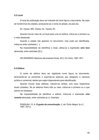 5.3 Local

       O local de publicação deve ser indicado tal como figura o documento. No caso
de homônimos de cidades, acrescenta-se o nome do estado, do país etc.

       Ex. Viçosa, MG; Viçosa, AL; Viçosa, RJ

       Quando houver mais de um local para uma só editora, indica-se o primeiro ou
o mais destacado.
       Quando a cidade não aparece no documento, mas pode ser identificada,
indica-se entre colchetes [ ].
       Na impossibilidade de identificar o local, utiliza-se a expressão sine loco
abreviada, entre colchetes [S.l.].


       OS GRANDES clássicos das poesias líricas. [S.l.]: Ex Libris, 1981. 60 f.




5.4 Editora

       O nome da editora deve ser registrado como figura no documento,
abreviando-se os prenomes e suprindo-se palavras que designam a natureza
jurídica e comercial, desde que sejam dispensáveis para identificação.
       Quando houver duas editoras, indicam-se ambas, com seus respectivos
locais (cidades). Se as editoras forem três ou mais, indica-se a primeira ou a que
estiver em destaque.
       Na impossibilidade de identificar a editora, indica-se a expressão sine
nomine abreviada, entre colchetes [s.n.]. Exemplo:


      PASQUALI, O. A. O gueto da comunicação. 2. ed. Porto Alegre: [s.n.],
      1987. 247 p.




                                                                                  45
 