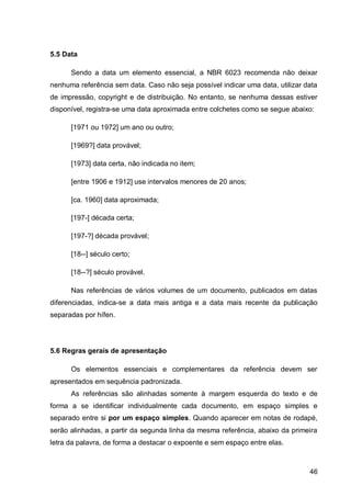 5.5 Data

      Sendo a data um elemento essencial, a NBR 6023 recomenda não deixar
nenhuma referência sem data. Caso não seja possível indicar uma data, utilizar data
de impressão, copyright e de distribuição. No entanto, se nenhuma dessas estiver
disponível, registra-se uma data aproximada entre colchetes como se segue abaixo:

      [1971 ou 1972] um ano ou outro;

      [1969?] data provável;

      [1973] data certa, não indicada no item;

      [entre 1906 e 1912] use intervalos menores de 20 anos;

      [ca. 1960] data aproximada;

      [197-] década certa;

      [197-?] década provável;

      [18--] século certo;

      [18--?] século provável.

      Nas referências de vários volumes de um documento, publicados em datas
diferenciadas, indica-se a data mais antiga e a data mais recente da publicação
separadas por hífen.




5.6 Regras gerais de apresentação

      Os elementos essenciais e complementares da referência devem ser
apresentados em sequência padronizada.
      As referências são alinhadas somente à margem esquerda do texto e de
forma a se identificar individualmente cada documento, em espaço simples e
separado entre si por um espaço simples. Quando aparecer em notas de rodapé,
serão alinhadas, a partir da segunda linha da mesma referência, abaixo da primeira
letra da palavra, de forma a destacar o expoente e sem espaço entre elas.



                                                                                46
 