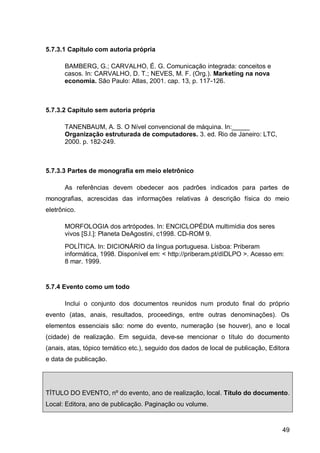 5.7.3.1 Capítulo com autoria própria

      BAMBERG, G.; CARVALHO, É. G. Comunicação integrada: conceitos e
      casos. In: CARVALHO, D. T.; NEVES, M. F. (Org.). Marketing na nova
      economia. São Paulo: Atlas, 2001. cap. 13, p. 117-126.



5.7.3.2 Capítulo sem autoria própria

       TANENBAUM, A. S. O Nível convencional de máquina. In:_____
       Organização estruturada de computadores. 3. ed. Rio de Janeiro: LTC,
       2000. p. 182-249.



5.7.3.3 Partes de monografia em meio eletrônico

       As referências devem obedecer aos padrões indicados para partes de
monografias, acrescidas das informações relativas à descrição física do meio
eletrônico.

       MORFOLOGIA dos artrópodes. In: ENCICLOPÉDIA multimídia dos seres
       vivos [S.l.]: Planeta DeAgostini, c1998. CD-ROM 9.
       POLÍTICA. In: DICIONÁRIO da língua portuguesa. Lisboa: Priberam
       informática, 1998. Disponível em: < http://priberam.pt/dIDLPO >. Acesso em:
       8 mar. 1999.


5.7.4 Evento como um todo

       Inclui o conjunto dos documentos reunidos num produto final do próprio
evento (atas, anais, resultados, proceedings, entre outras denominações). Os
elementos essenciais são: nome do evento, numeração (se houver), ano e local
(cidade) de realização. Em seguida, deve-se mencionar o título do documento
(anais, atas, tópico temático etc.), seguido dos dados de local de publicação, Editora
e data de publicação.




TÍTULO DO EVENTO, nº do evento, ano de realização, local. Título do documento.
Local: Editora, ano de publicação. Paginação ou volume.



                                                                                   49
 