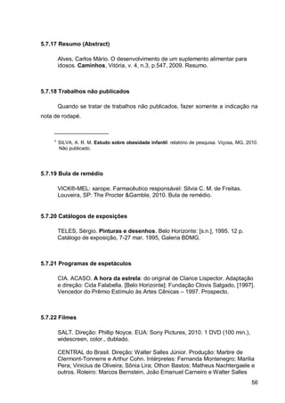 5.7.17 Resumo (Abstract)

      Alves, Carlos Mário. O desenvolvimento de um suplemento alimentar para
      idosos. Caminhos, Vitória, v. 4, n.3, p.547, 2009. Resumo.



5.7.18 Trabalhos não publicados

      Quando se tratar de trabalhos não publicados, fazer somente a indicação na
nota de rodapé.

     _________________
     ¹ SILVA, A. R. M. Estudo sobre obesidade infantil: relatório de pesquisa. Viçosa, MG, 2010.
       Não publicado.




5.7.19 Bula de remédio

      VICK®-MEL: xarope. Farmacêutico responsável: Silvia C. M. de Freitas.
      Louveira, SP: The Procter &Gamble, 2010. Bula de remédio.


5.7.20 Catálogos de exposições

      TELES, Sérgio. Pinturas e desenhos. Belo Horizonte: [s.n.], 1995. 12 p.
      Catálogo de exposição, 7-27 mar. 1995, Galeria BDMG.



5.7.21 Programas de espetáculos

      CIA. ACASO. A hora da estrela: do original de Clarice Lispector. Adaptação
      e direção: Cida Falabella. [Belo Horizonte]: Fundação Clovis Salgado, [1997].
      Vencedor do Prêmio Estímulo às Artes Cênicas – 1997. Prospecto.



5.7.22 Filmes

      SALT. Direção: Phillip Noyce. EUA: Sony Pictures, 2010. 1 DVD (100 min.),
      widescreen, color., dublado.

      CENTRAL do Brasil. Direção: Walter Salles Júnior. Produção: Martire de
      Clermont-Tonnerre e Arthur Cohn. Intérpretes: Fernanda Montenegro; Marilia
      Pera; Vinicius de Oliveira; Sônia Lira; Othon Bastos; Matheus Nachtergaele e
      outros. Roteiro: Marcos Bernstein, João Emanuel Carneiro e Walter Salles
                                                                                             56
 