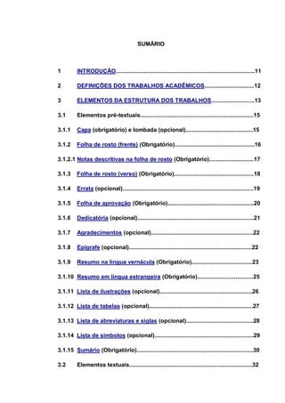 SUMÁRIO



1        INTRODUÇÃO.......................................................................................11

2        DEFINIÇÕES DOS TRABALHOS ACADÊMICOS...............................12

3        ELEMENTOS DA ESTRUTURA DOS TRABALHOS...........................13

3.1      Elementos pré-textuais.......................................................................15

3.1.1    Capa (obrigatório) e lombada (opcional)..........................................15

3.1.2    Folha de rosto (frente) (Obrigatório)..................................................16

3.1.2.1 Notas descritivas na folha de rosto (Obrigatório)............................17

3.1.3    Folha de rosto (verso) (Obrigatório)..................................................18

3.1.4    Errata (opcional)..................................................................................19

3.1.5    Folha de aprovação (Obrigatório)......................................................20

3.1.6    Dedicatória (opcional).........................................................................21

3.1.7    Agradecimentos (opcional)................................................................22

3.1.8    Epígrafe (opcional).............................................................................22

3.1.9    Resumo na língua vernácula (Obrigatório)......................................23

3.1.10 Resumo em língua estrangeira (Obrigatório)...................................25

3.1.11 Lista de ilustrações (opcional)..........................................................26

3.1.12 Lista de tabelas (opcional).................................................................27

3.1.13 Lista de abreviaturas e siglas (opcional)..........................................28

3.1.14 Lista de símbolos (opcional)..............................................................29

3.1.15 Sumário (Obrigatório).........................................................................30

3.2      Elementos textuais.............................................................................32
 