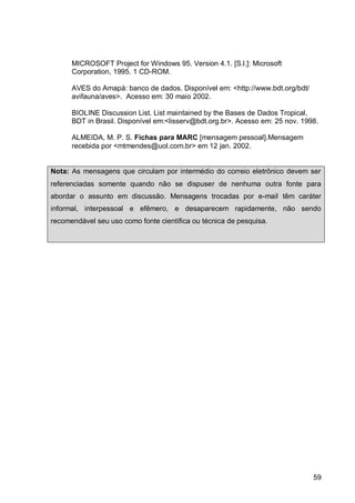 MICROSOFT Project for Windows 95. Version 4.1. [S.l.]: Microsoft
      Corporation, 1995. 1 CD-ROM.

      AVES do Amapá: banco de dados. Disponível em: <http://www.bdt.org/bdt/
      avifauna/aves>. Acesso em: 30 maio 2002.

      BIOLINE Discussion List. List maintained by the Bases de Dados Tropical,
      BDT in Brasil. Disponível em:<lisserv@bdt.org.br>. Acesso em: 25 nov. 1998.

      ALMEIDA, M. P. S. Fichas para MARC [mensagem pessoal].Mensagem
      recebida por <mtmendes@uol.com.br> em 12 jan. 2002.


Nota: As mensagens que circulam por intermédio do correio eletrônico devem ser
referenciadas somente quando não se dispuser de nenhuma outra fonte para
abordar o assunto em discussão. Mensagens trocadas por e-mail têm caráter
informal, interpessoal e efêmero, e desaparecem rapidamente, não sendo
recomendável seu uso como fonte científica ou técnica de pesquisa.




                                                                               59
 